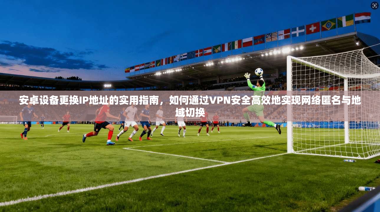 安卓设备更换IP地址的实用指南，如何通过VPN安全高效地实现网络匿名与地域切换