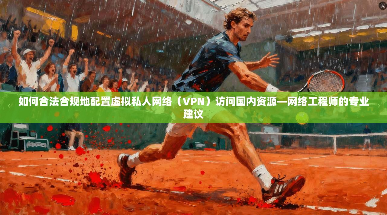 如何合法合规地配置虚拟私人网络（VPN）访问国内资源—网络工程师的专业建议