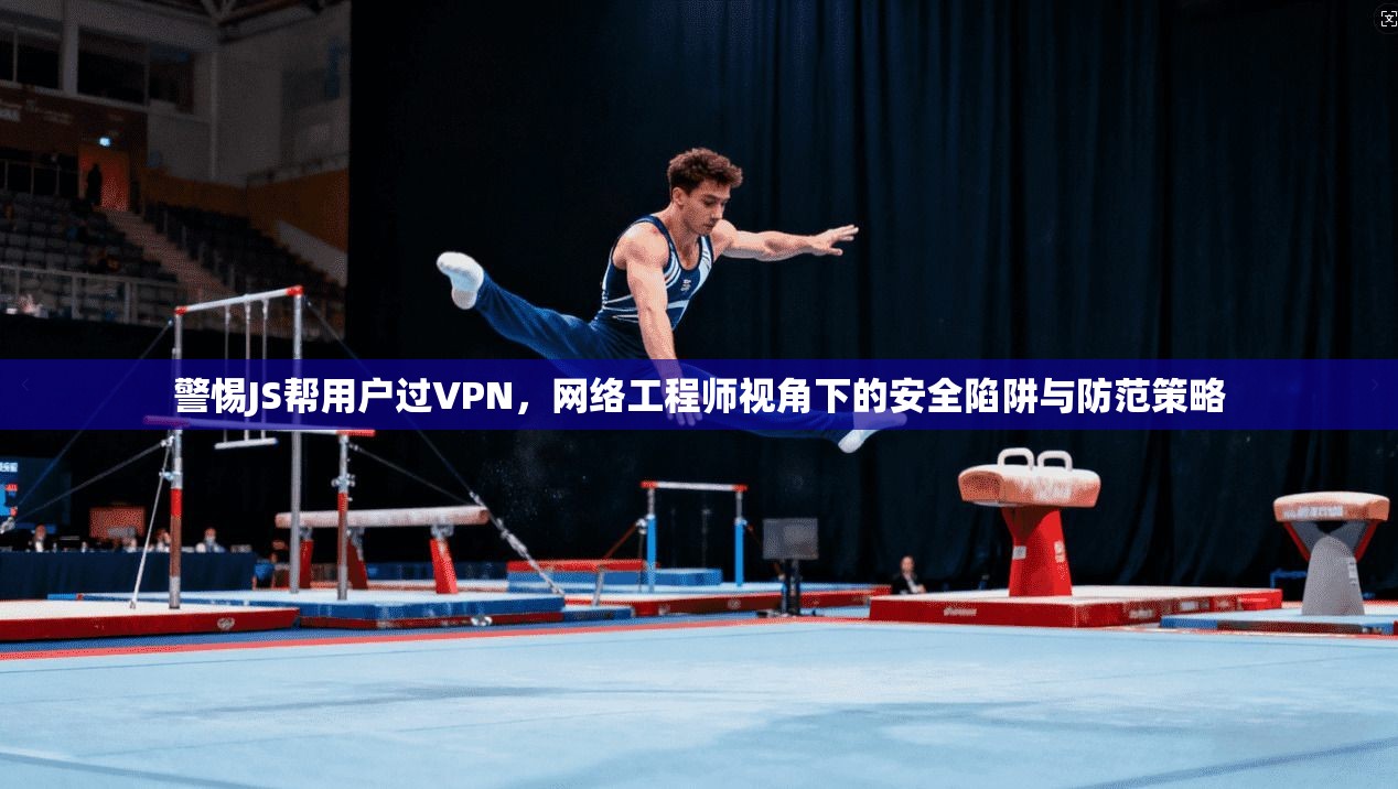 警惕JS帮用户过VPN，网络工程师视角下的安全陷阱与防范策略