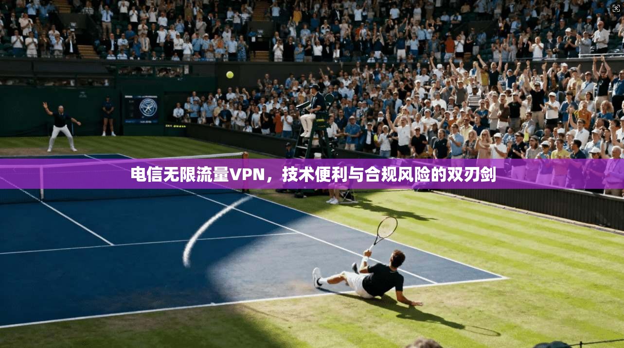 电信无限流量VPN，技术便利与合规风险的双刃剑