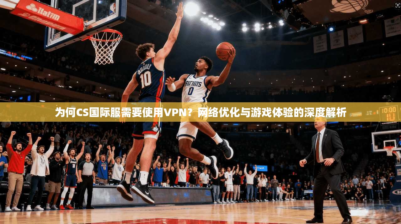 为何CS国际服需要使用VPN？网络优化与游戏体验的深度解析