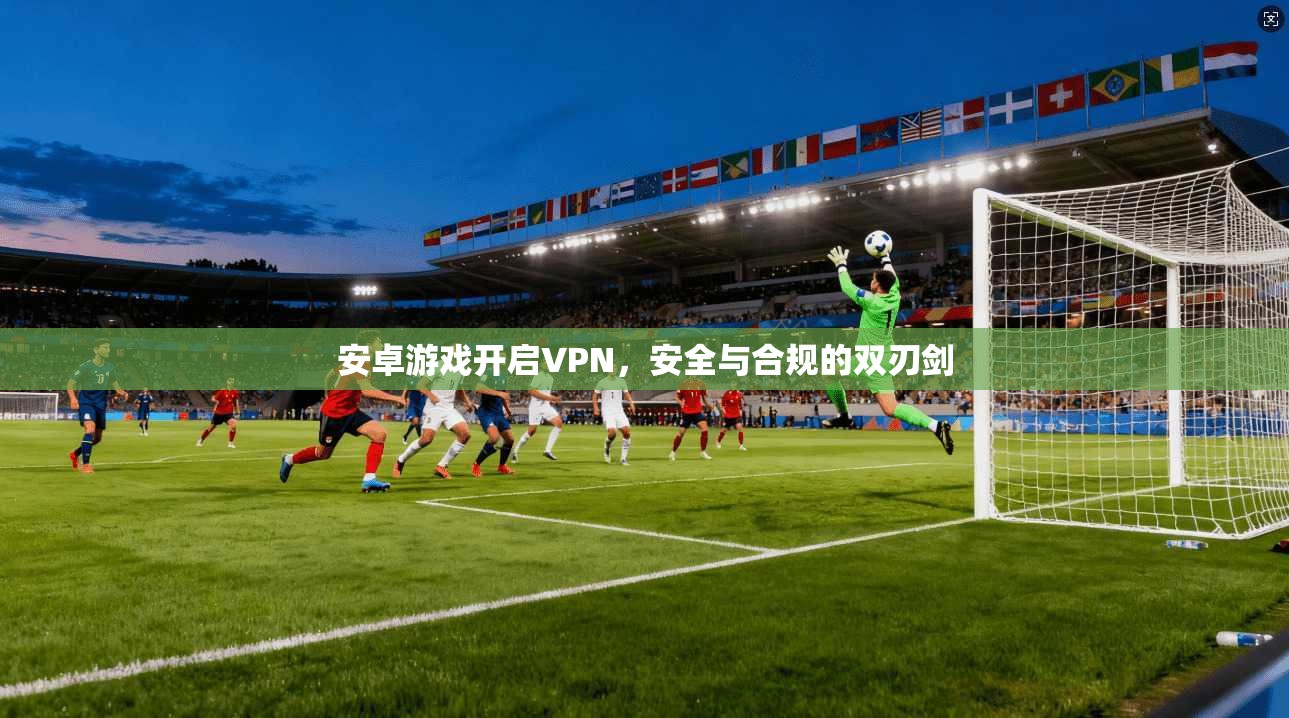 安卓游戏开启VPN，安全与合规的双刃剑