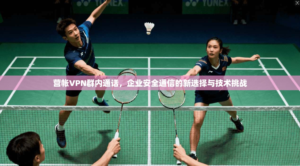 营帐VPN群内通话，企业安全通信的新选择与技术挑战