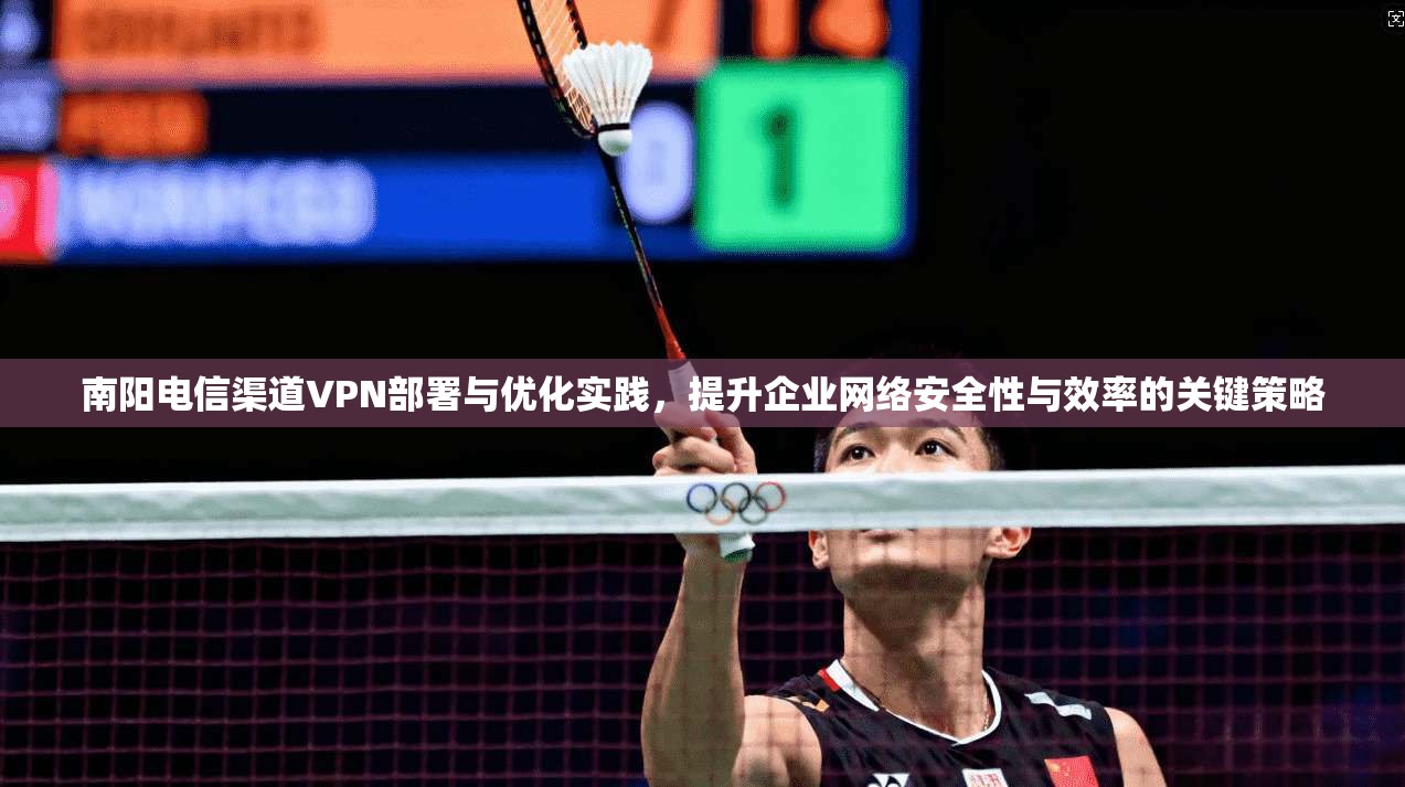 南阳电信渠道VPN部署与优化实践，提升企业网络安全性与效率的关键策略