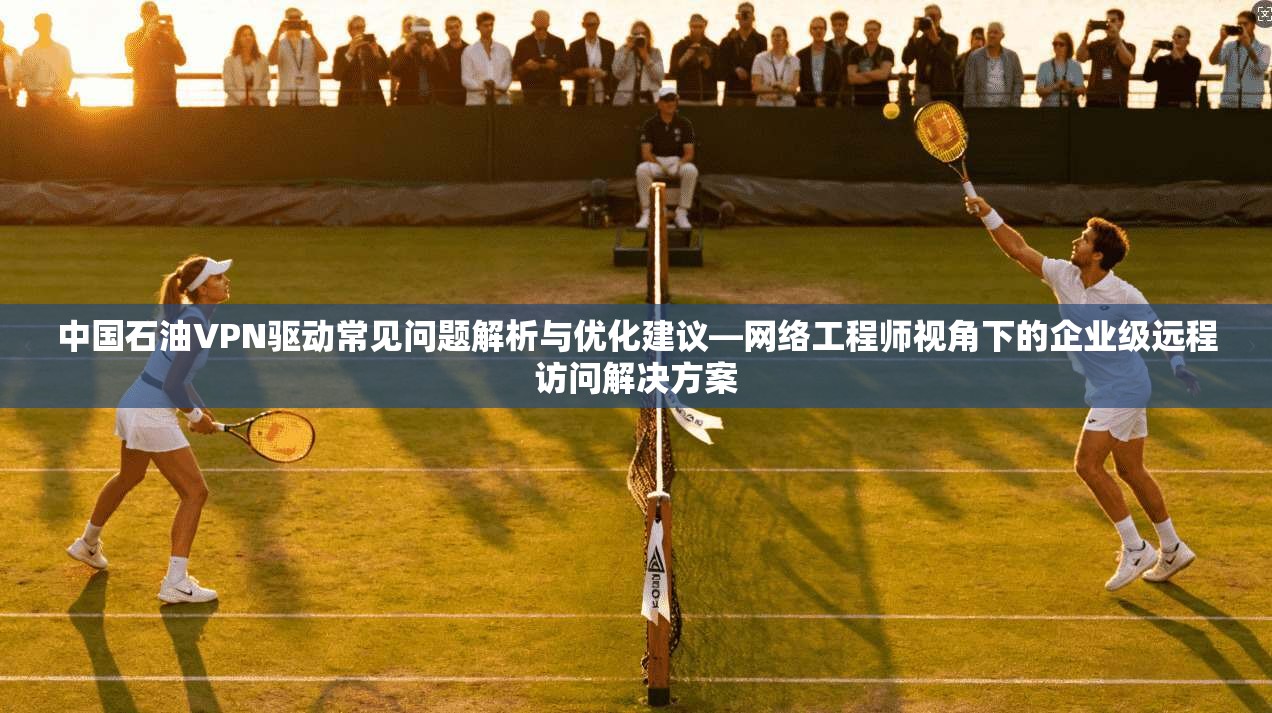 中国石油VPN驱动常见问题解析与优化建议—网络工程师视角下的企业级远程访问解决方案