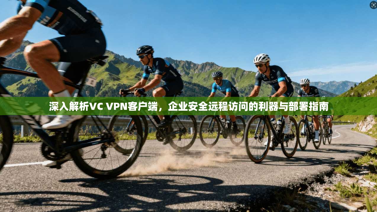 深入解析VC VPN客户端，企业安全远程访问的利器与部署指南