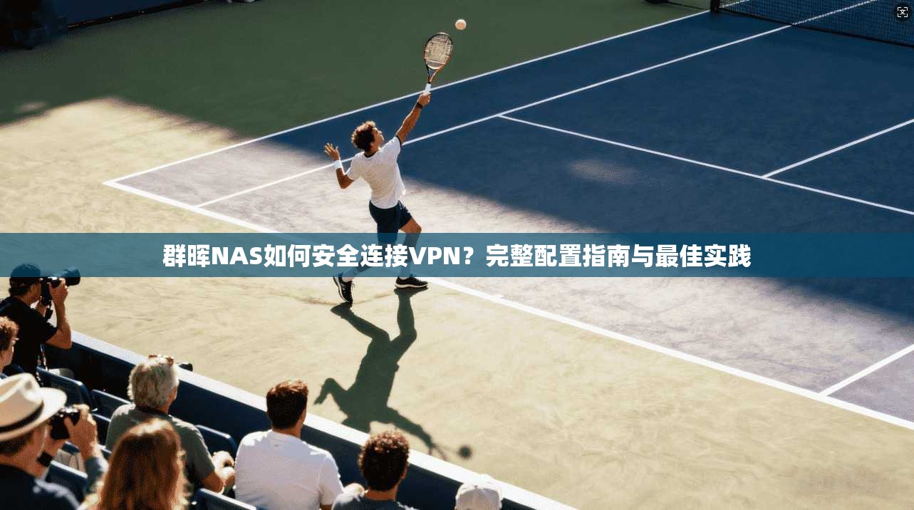 群晖NAS如何安全连接VPN？完整配置指南与最佳实践