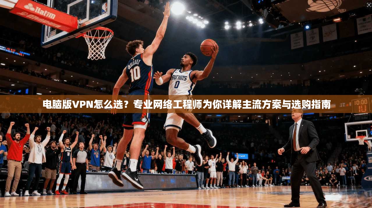 电脑版VPN怎么选？专业网络工程师为你详解主流方案与选购指南