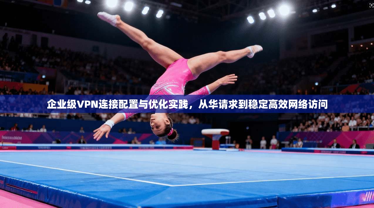 企业级VPN连接配置与优化实践，从华请求到稳定高效网络访问