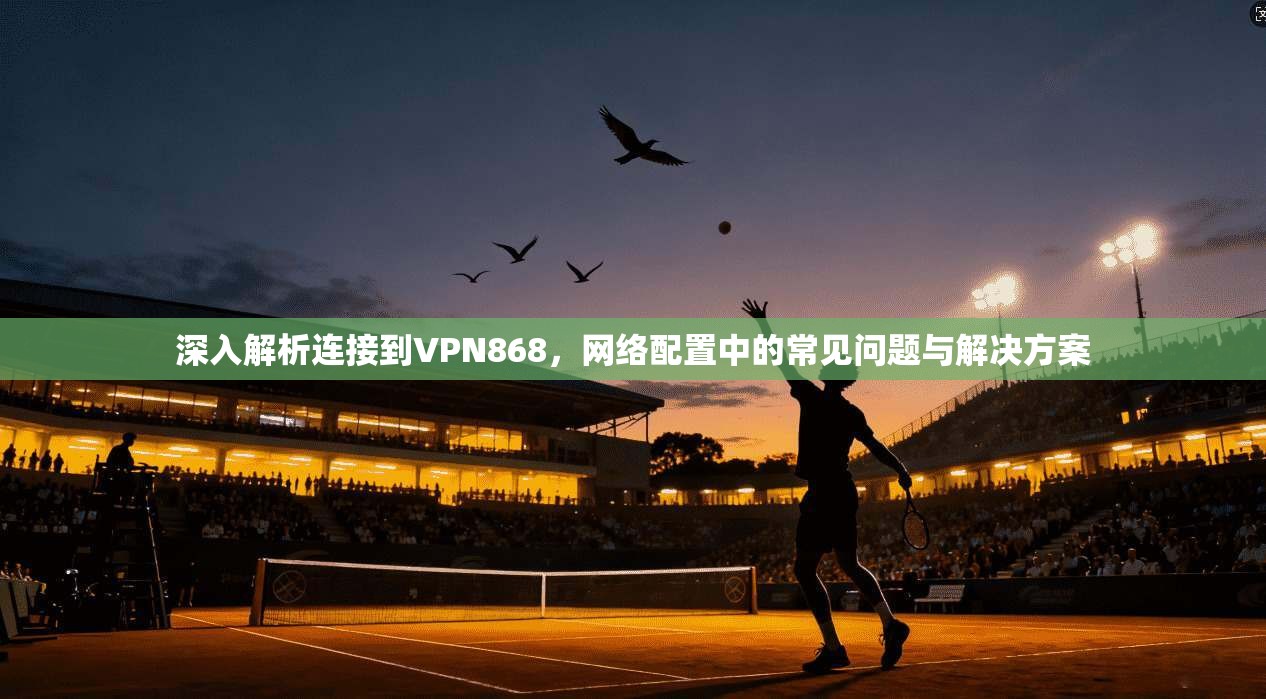 深入解析连接到VPN868，网络配置中的常见问题与解决方案