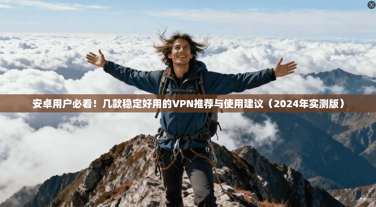 安卓用户必看！几款稳定好用的VPN推荐与使用建议（2024年实测版）