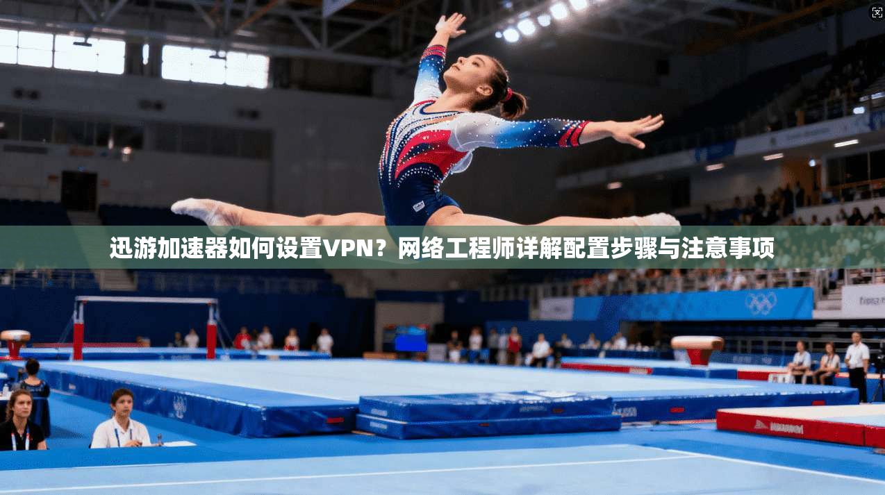 迅游加速器如何设置VPN？网络工程师详解配置步骤与注意事项