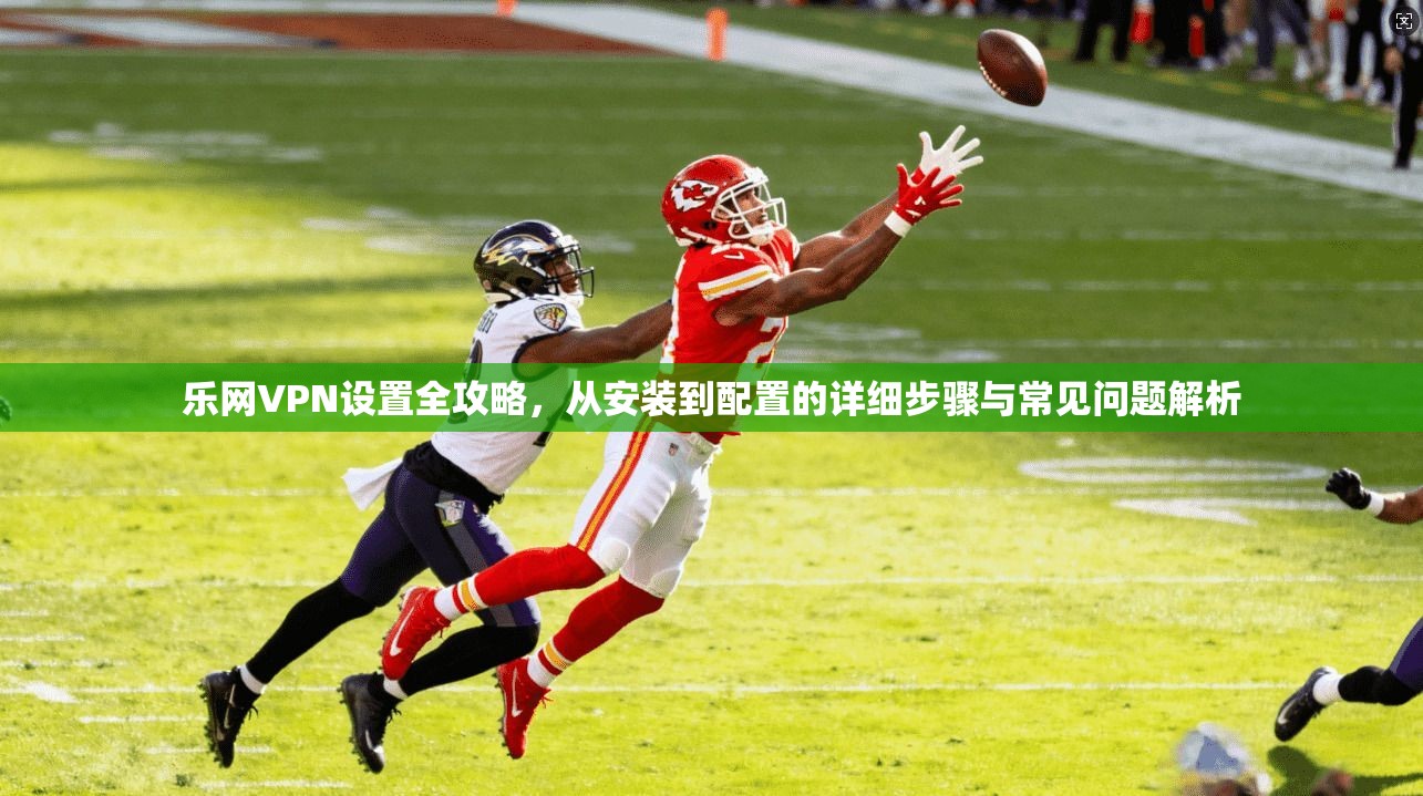 乐网VPN设置全攻略，从安装到配置的详细步骤与常见问题解析