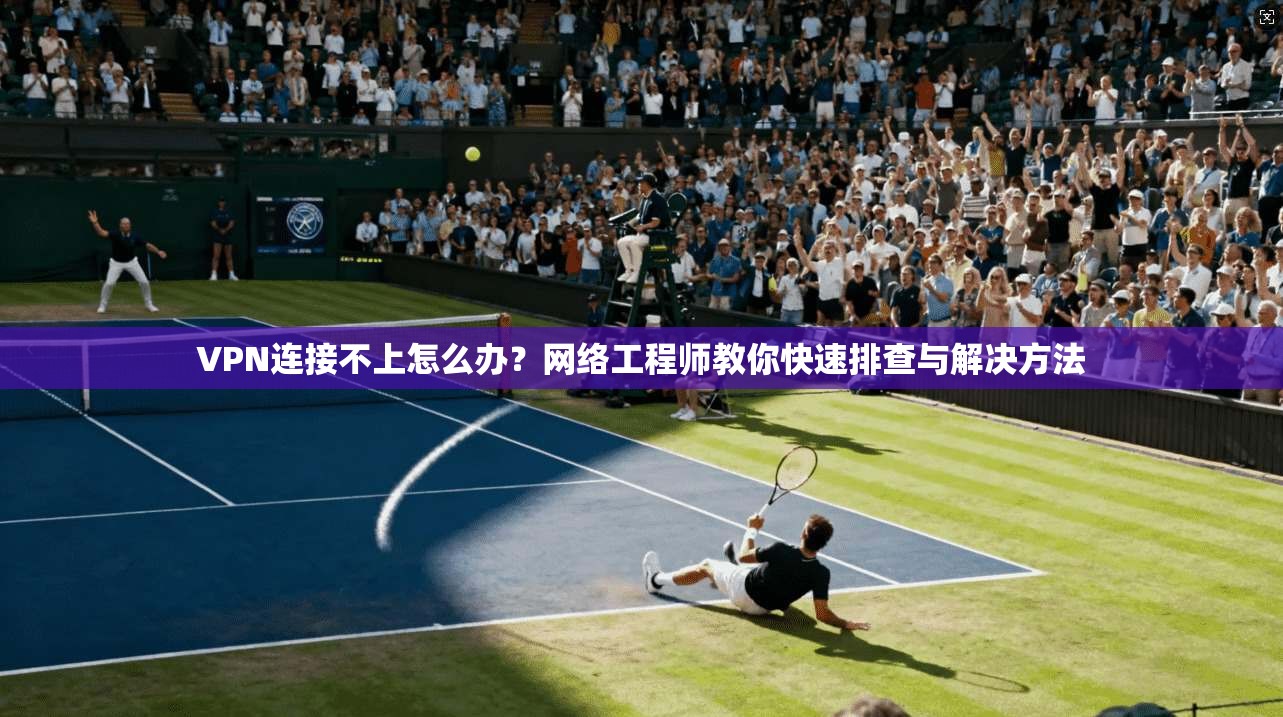 VPN连接不上怎么办？网络工程师教你快速排查与解决方法