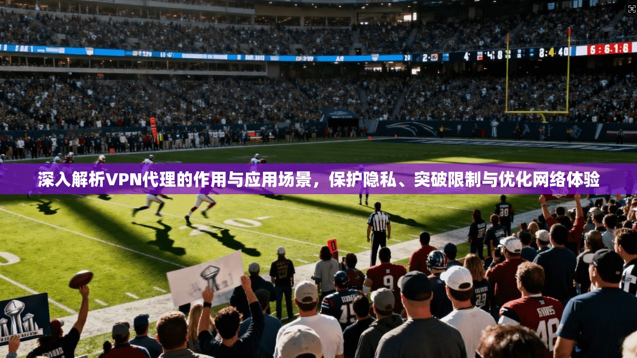 深入解析VPN代理的作用与应用场景，保护隐私、突破限制与优化网络体验