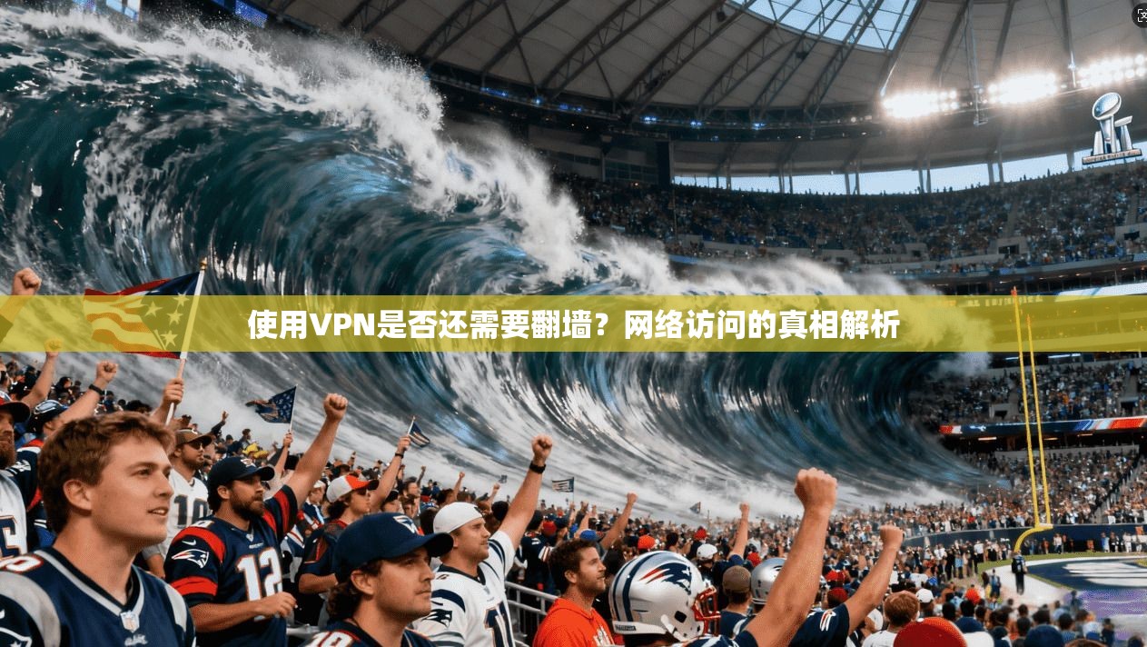 使用VPN是否还需要翻墙？网络访问的真相解析
