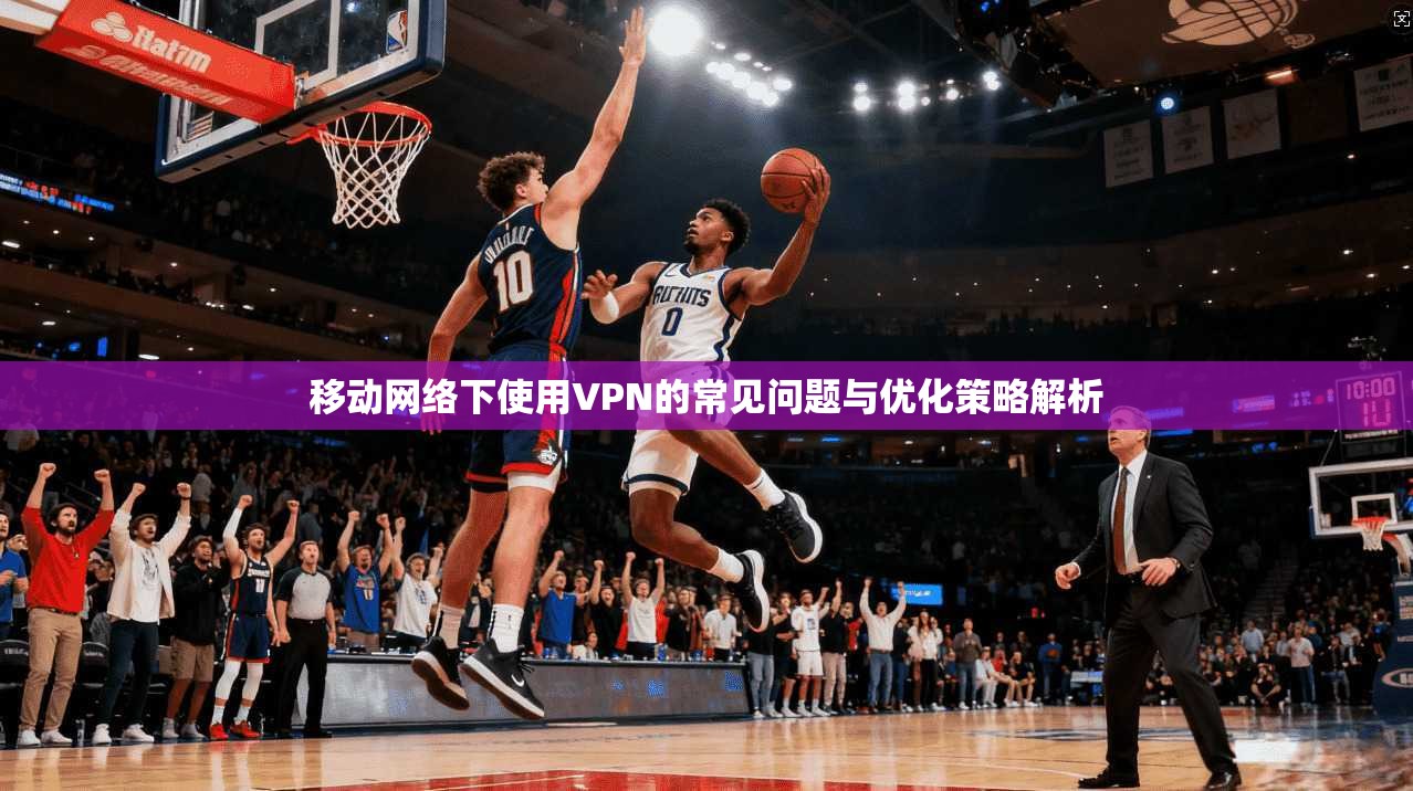 移动网络下使用VPN的常见问题与优化策略解析