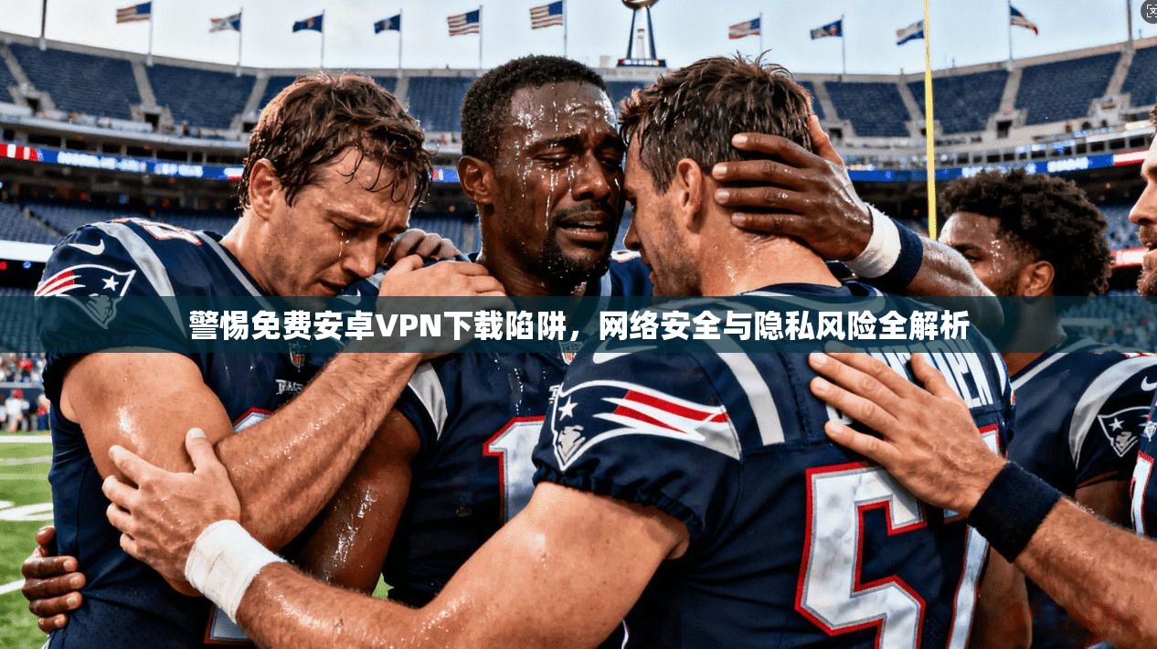 警惕免费安卓VPN下载陷阱，网络安全与隐私风险全解析