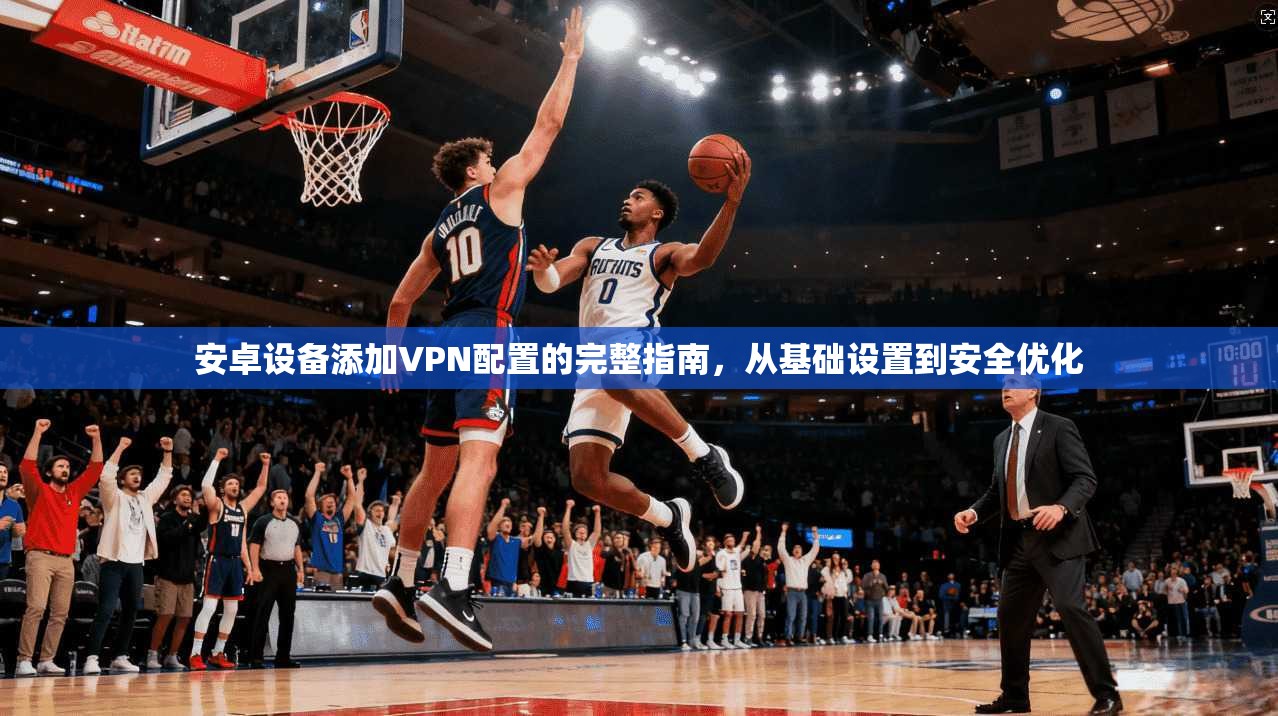 安卓设备添加VPN配置的完整指南，从基础设置到安全优化
