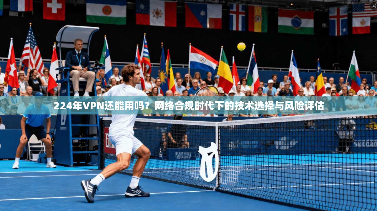 224年VPN还能用吗？网络合规时代下的技术选择与风险评估