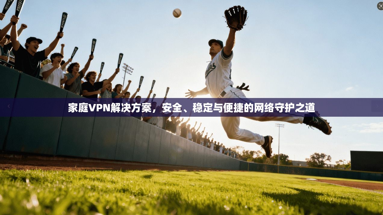 家庭VPN解决方案，安全、稳定与便捷的网络守护之道