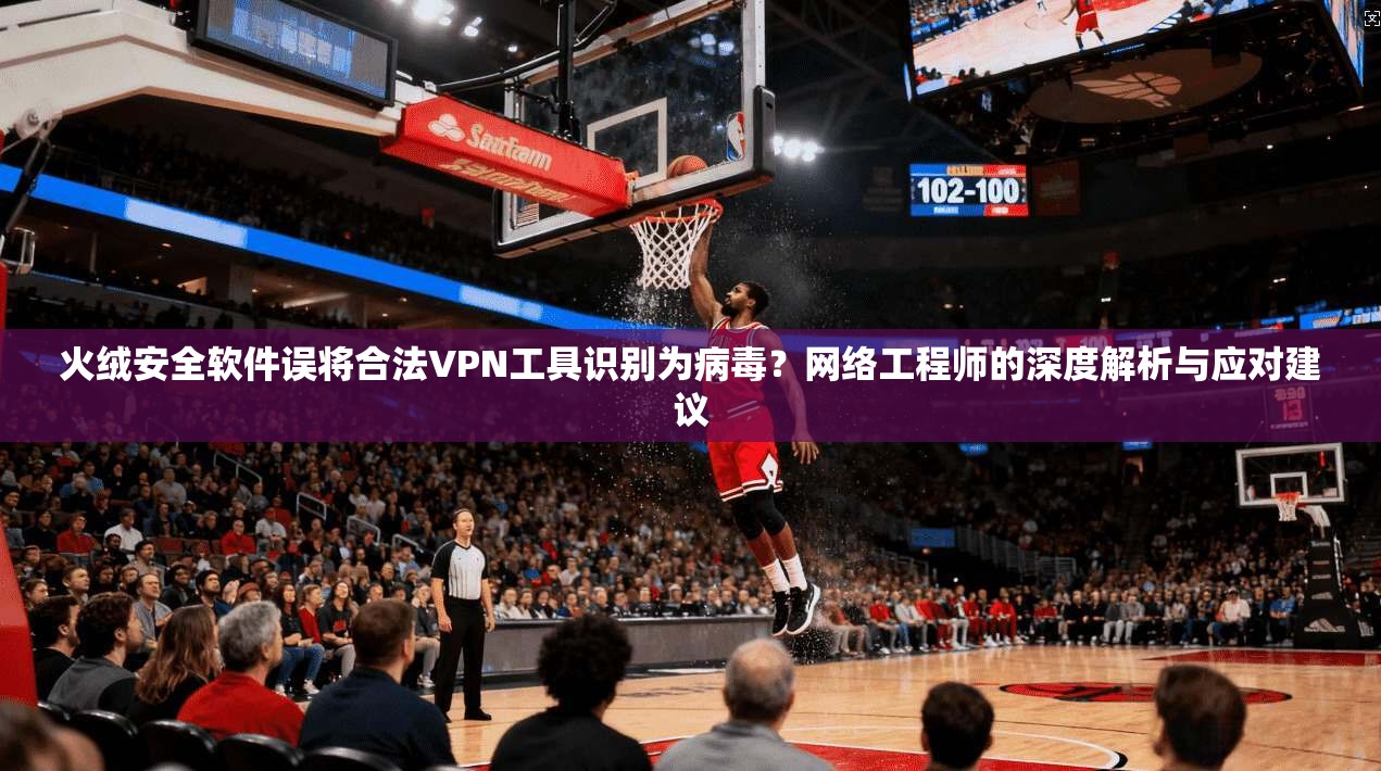 火绒安全软件误将合法VPN工具识别为病毒？网络工程师的深度解析与应对建议