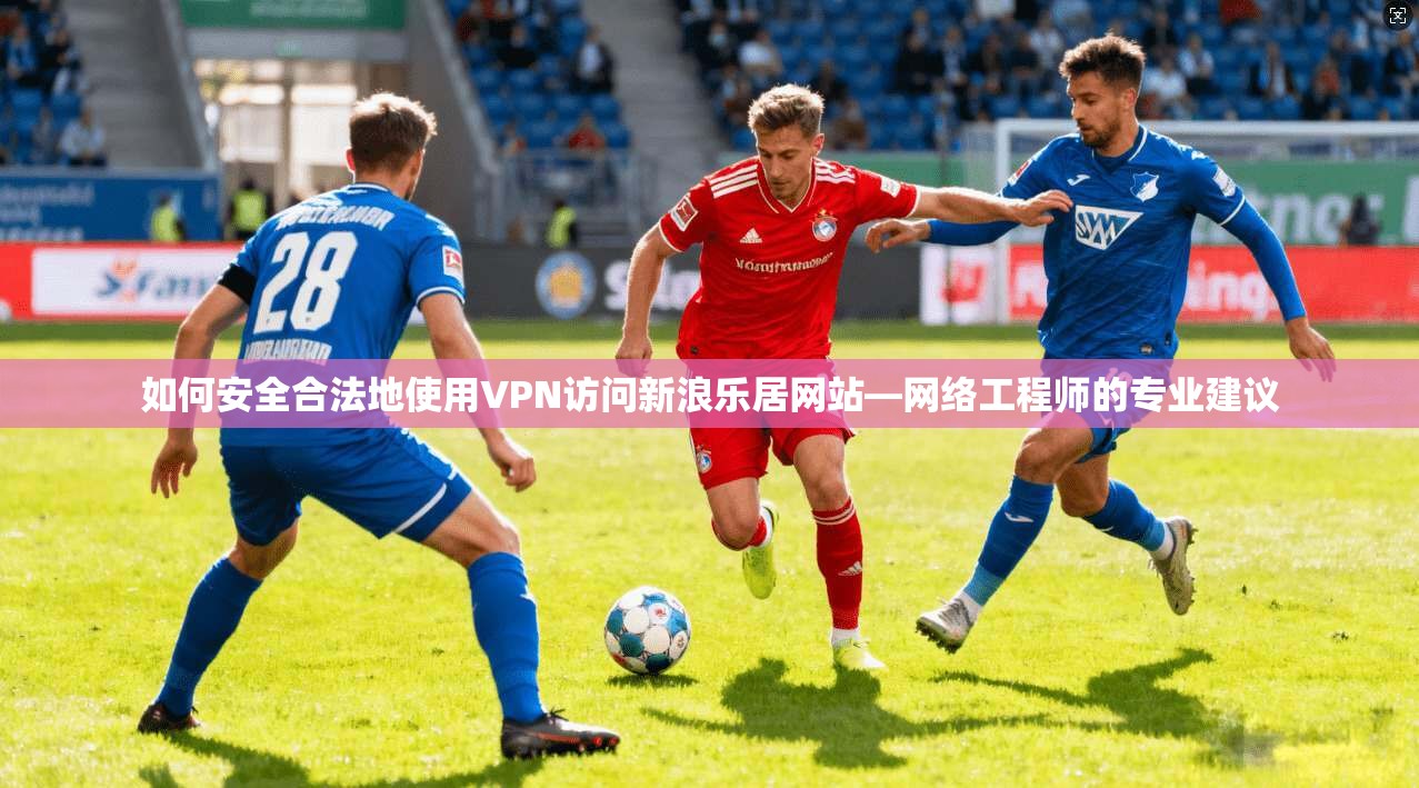 如何安全合法地使用VPN访问新浪乐居网站—网络工程师的专业建议