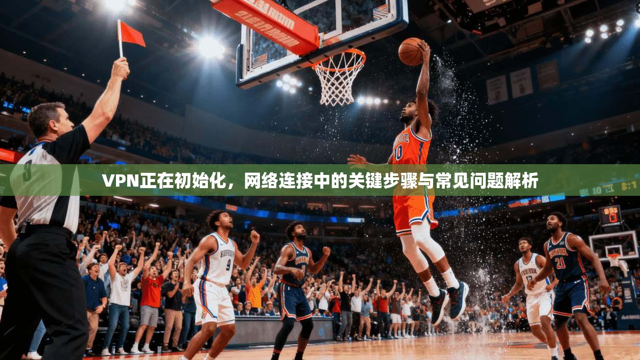 VPN正在初始化，网络连接中的关键步骤与常见问题解析