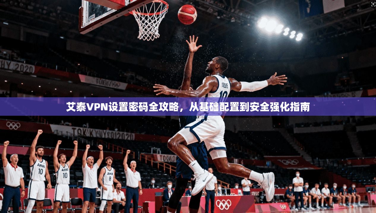 艾泰VPN设置密码全攻略，从基础配置到安全强化指南