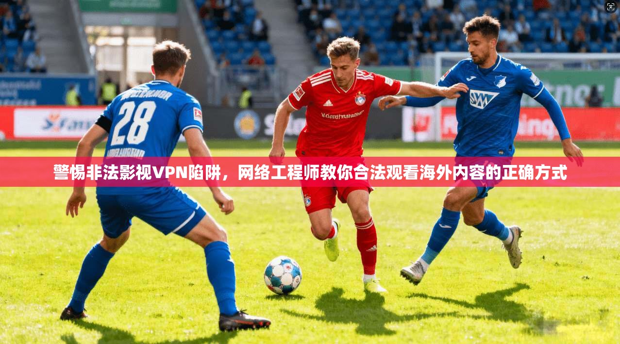 警惕非法影视VPN陷阱，网络工程师教你合法观看海外内容的正确方式