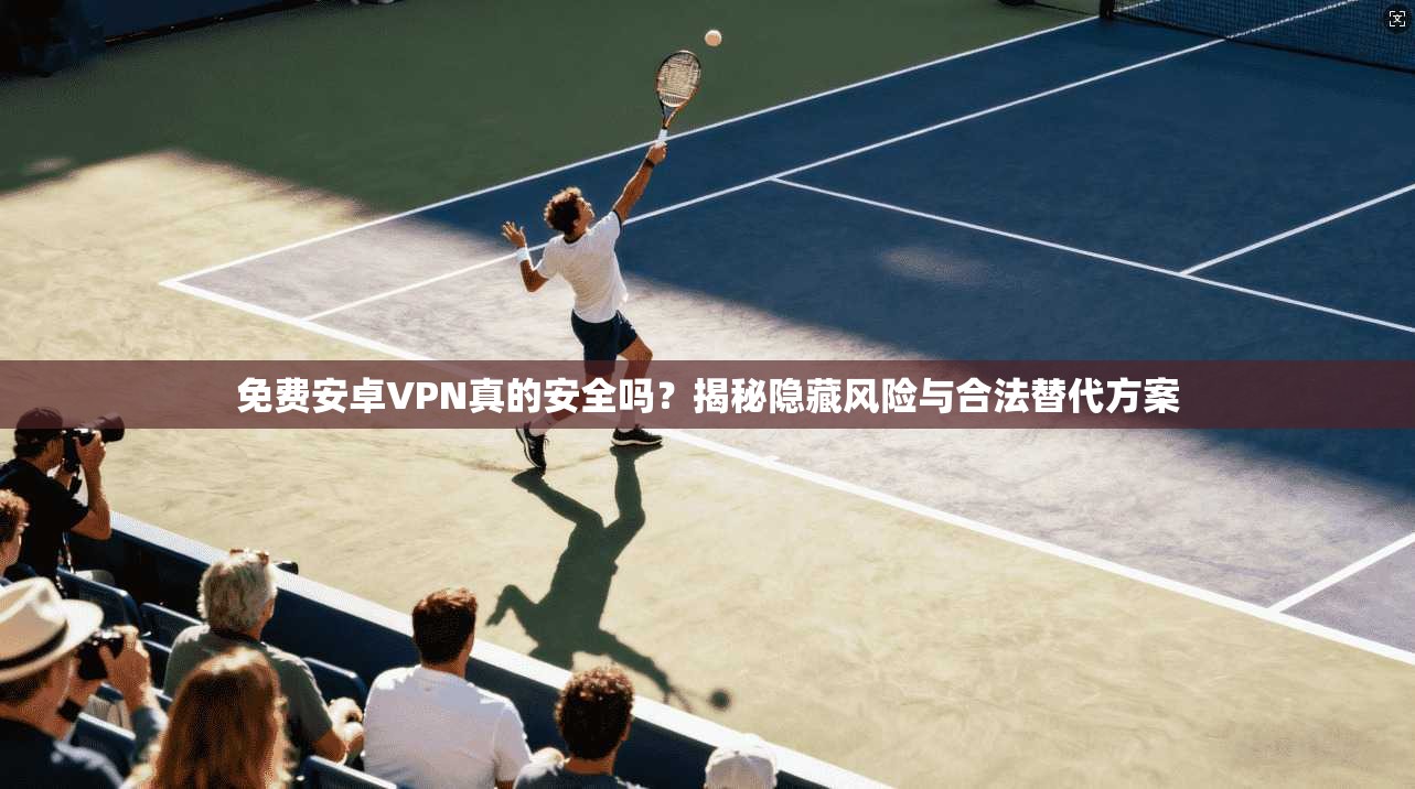 免费安卓VPN真的安全吗？揭秘隐藏风险与合法替代方案