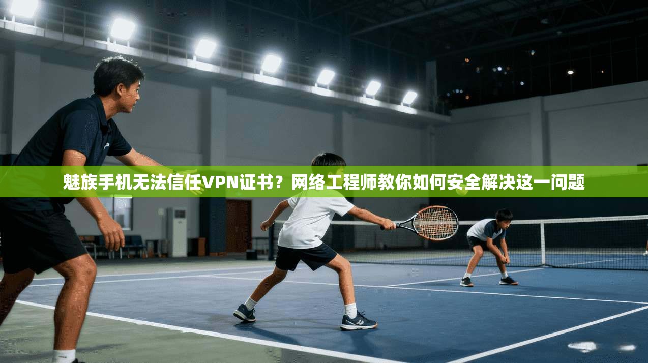 魅族手机无法信任VPN证书？网络工程师教你如何安全解决这一问题