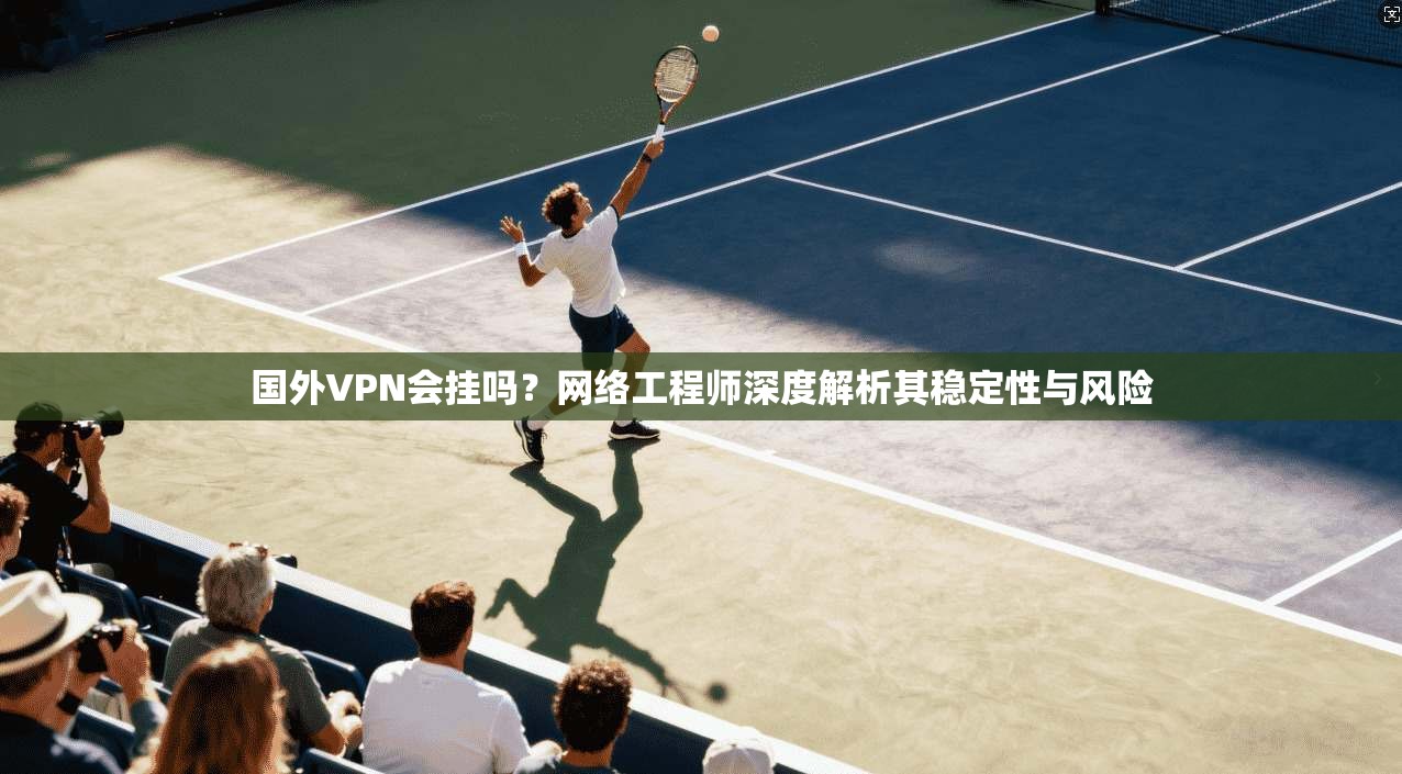 国外VPN会挂吗？网络工程师深度解析其稳定性与风险
