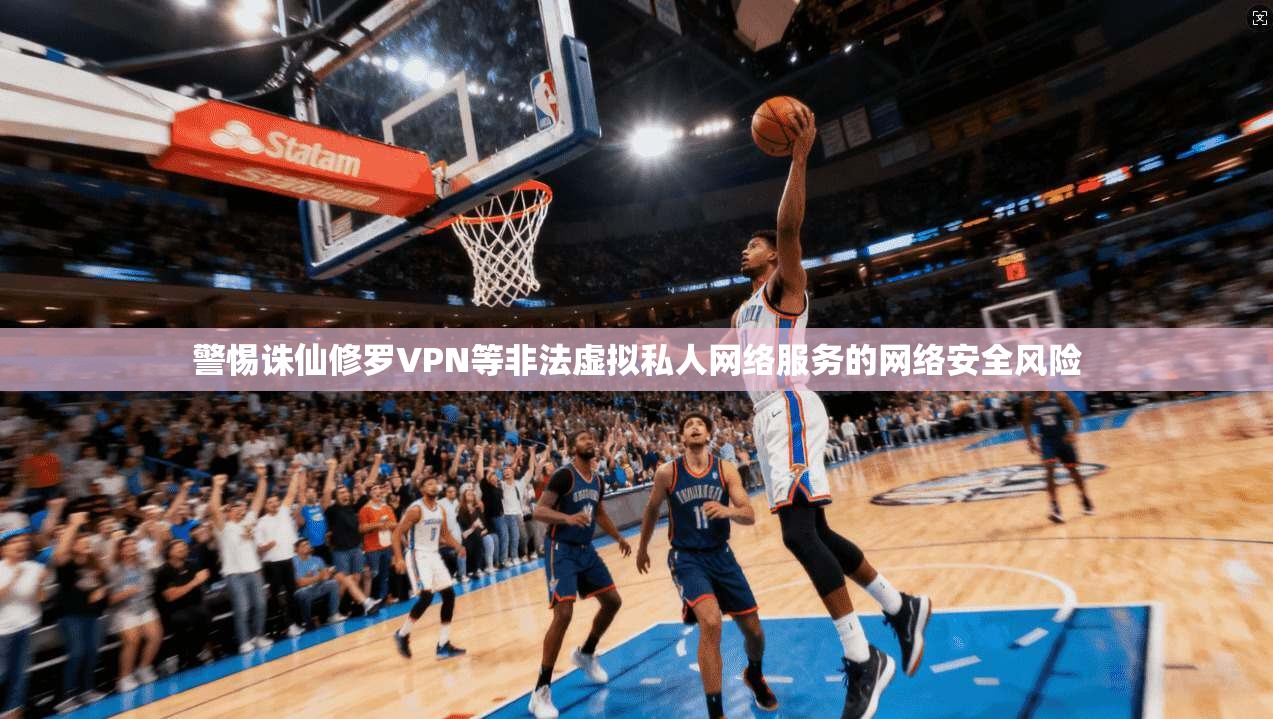 警惕诛仙修罗VPN等非法虚拟私人网络服务的网络安全风险