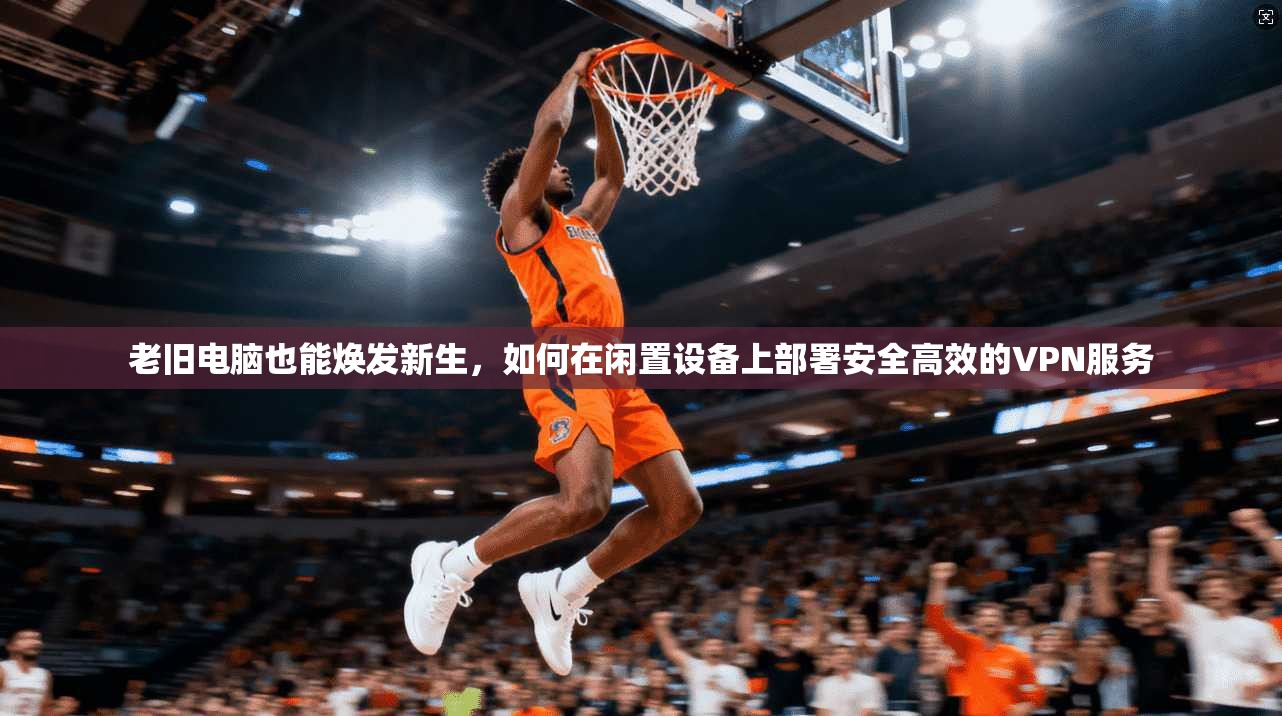 老旧电脑也能焕发新生，如何在闲置设备上部署安全高效的VPN服务