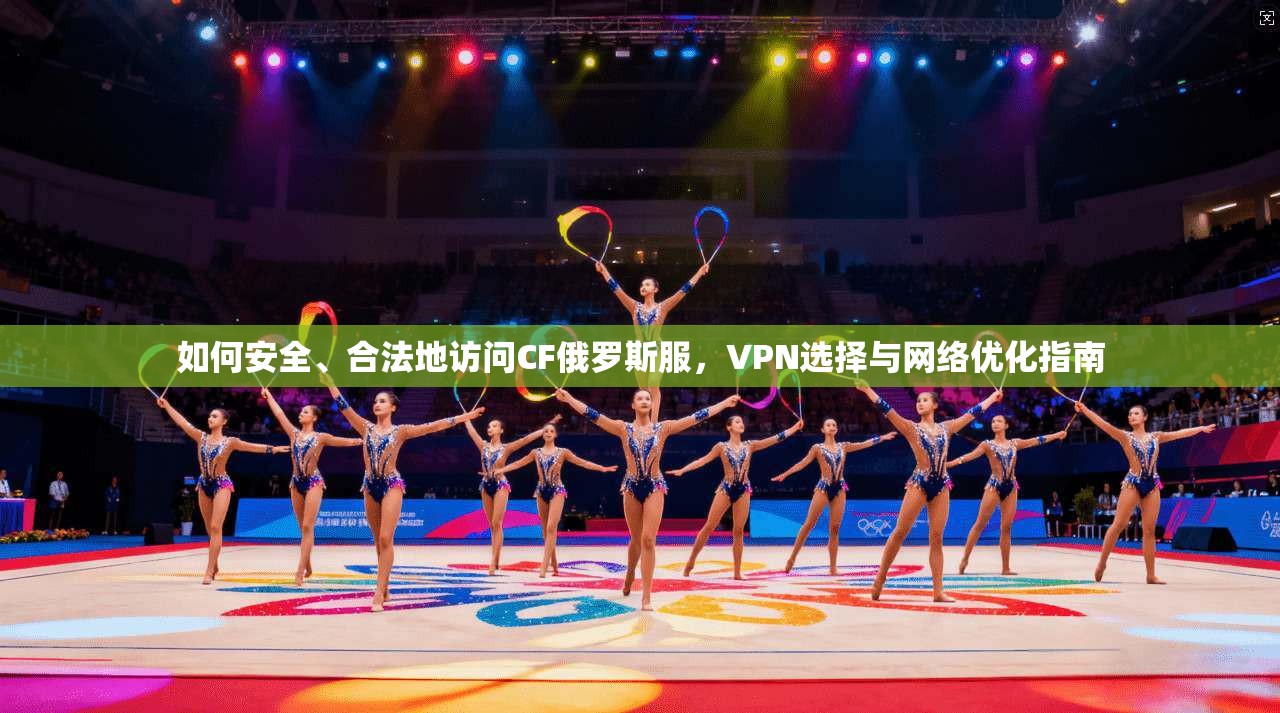 如何安全、合法地访问CF俄罗斯服，VPN选择与网络优化指南