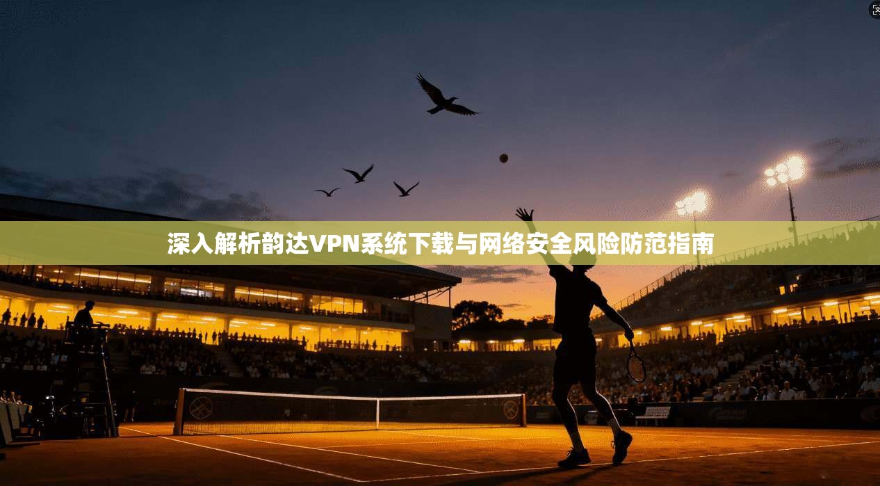 深入解析韵达VPN系统下载与网络安全风险防范指南