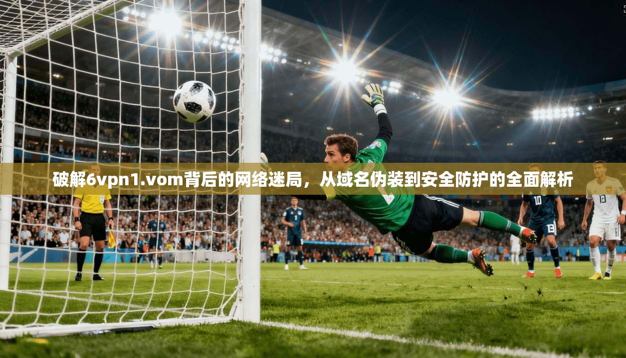 破解6vpn1.vom背后的网络迷局，从域名伪装到安全防护的全面解析