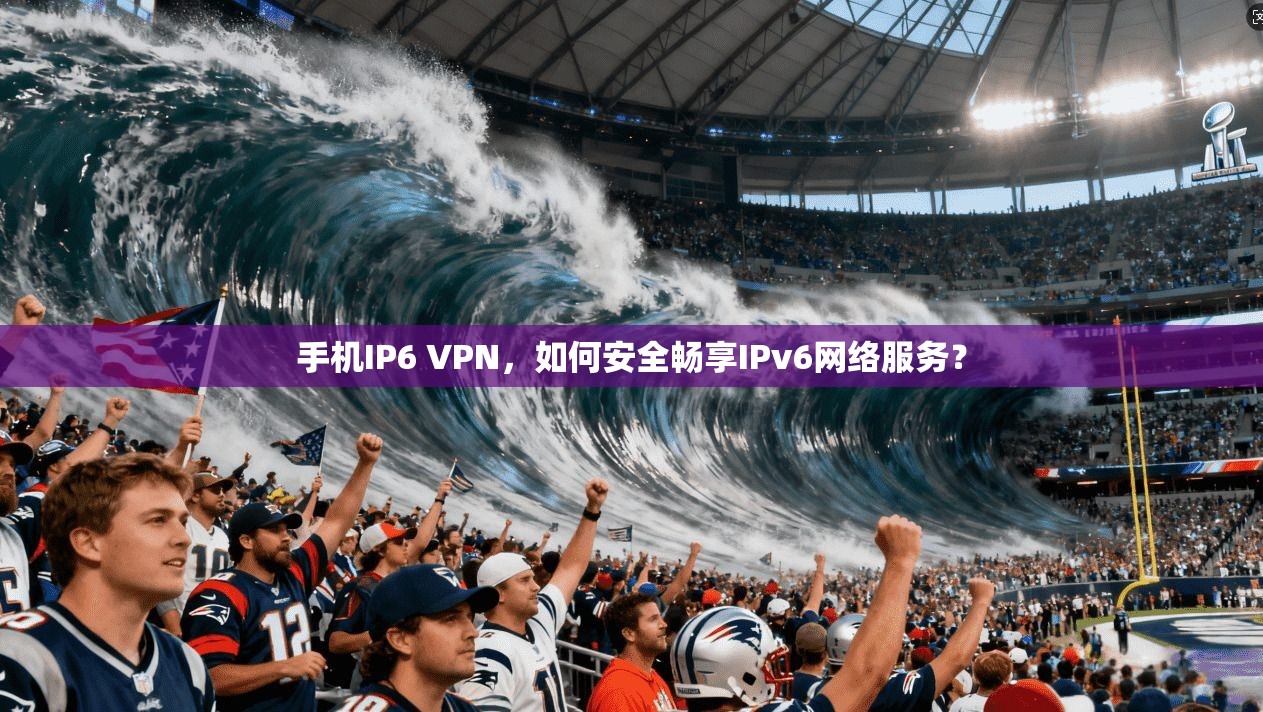 手机IP6 VPN，如何安全畅享IPv6网络服务？