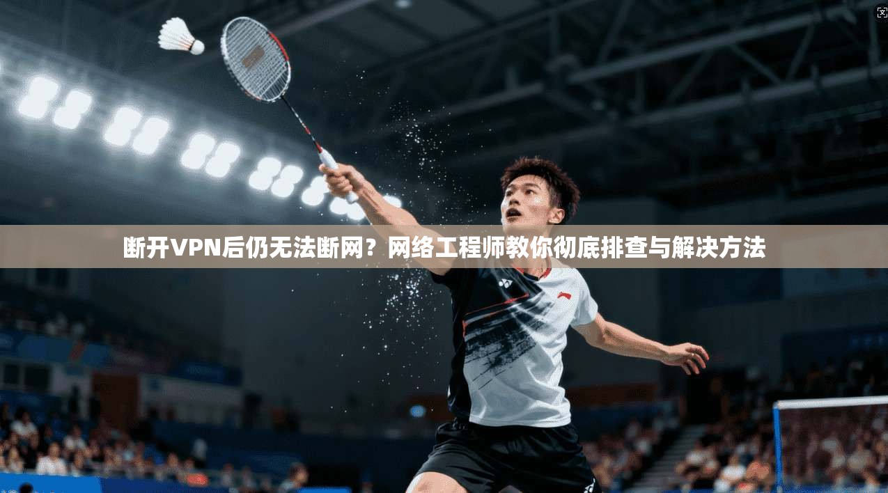 断开VPN后仍无法断网？网络工程师教你彻底排查与解决方法