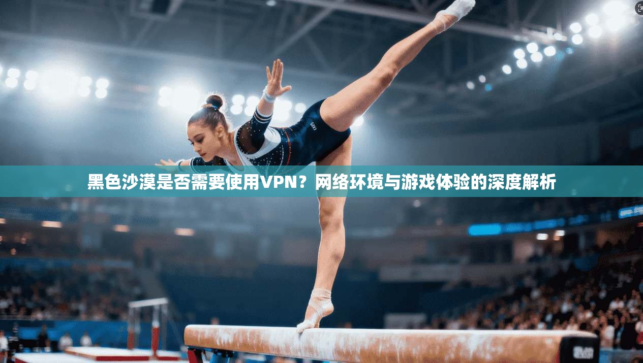 黑色沙漠是否需要使用VPN？网络环境与游戏体验的深度解析