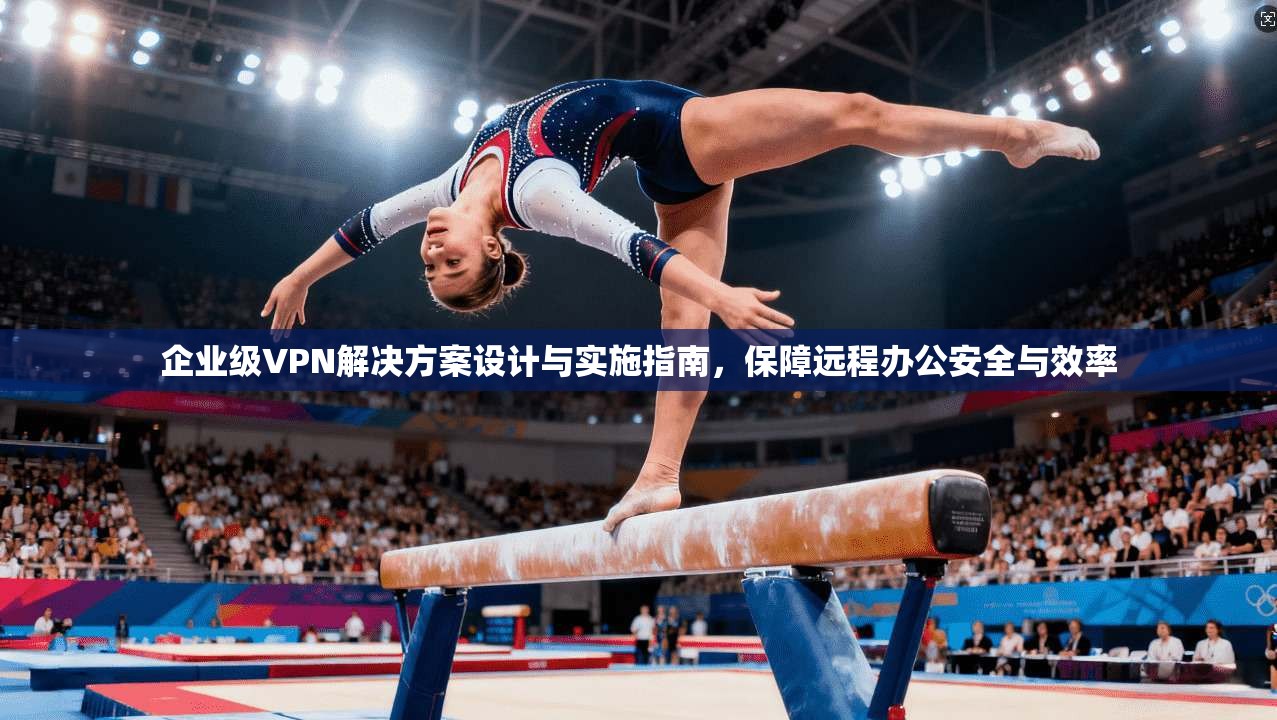 企业级VPN解决方案设计与实施指南，保障远程办公安全与效率