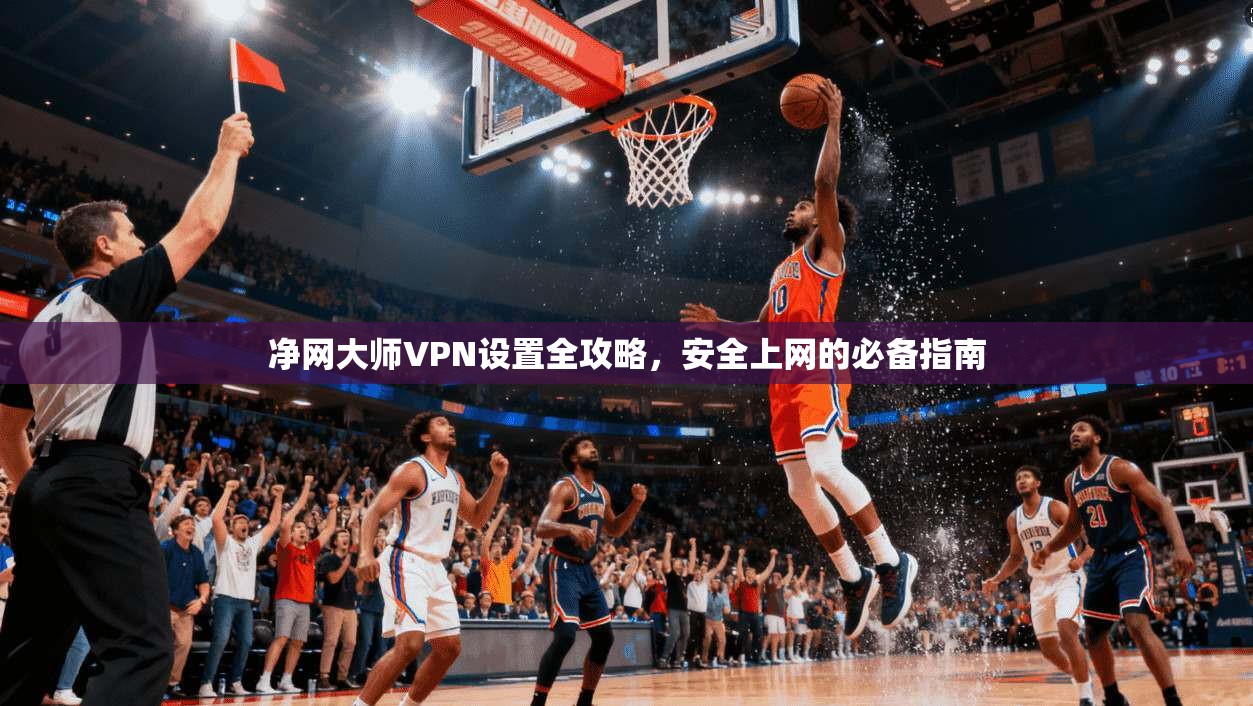 净网大师VPN设置全攻略，安全上网的必备指南