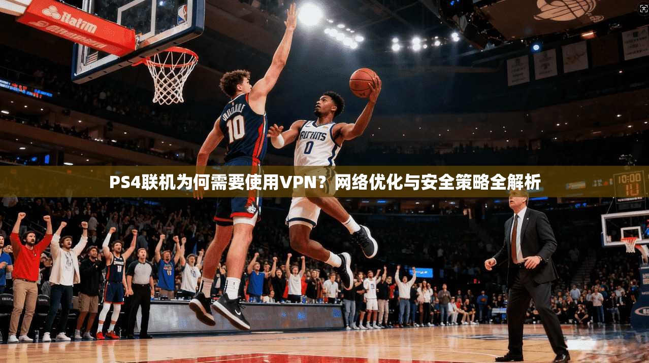 PS4联机为何需要使用VPN？网络优化与安全策略全解析