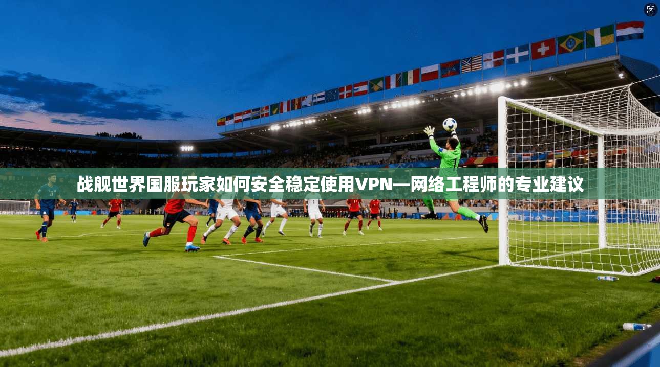 战舰世界国服玩家如何安全稳定使用VPN—网络工程师的专业建议