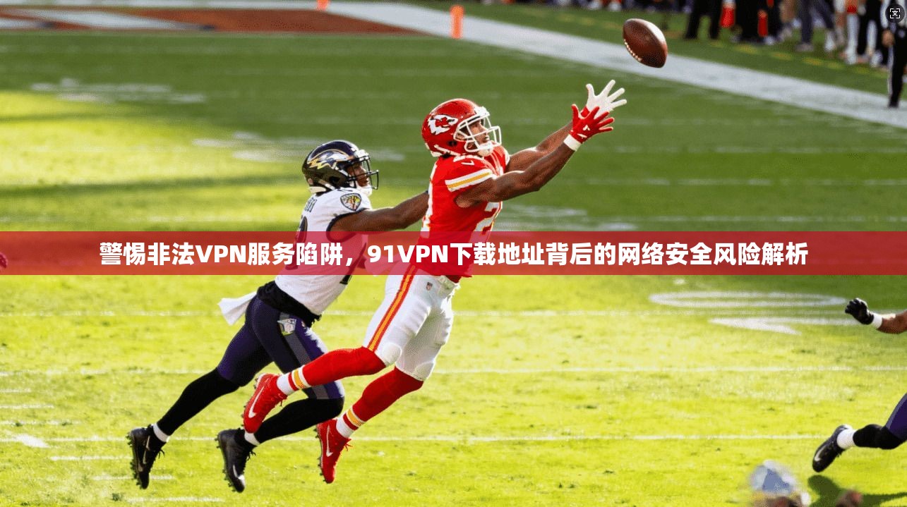 警惕非法VPN服务陷阱，91VPN下载地址背后的网络安全风险解析