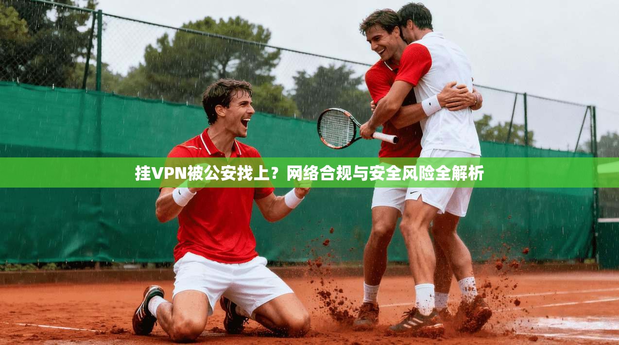 挂VPN被公安找上？网络合规与安全风险全解析