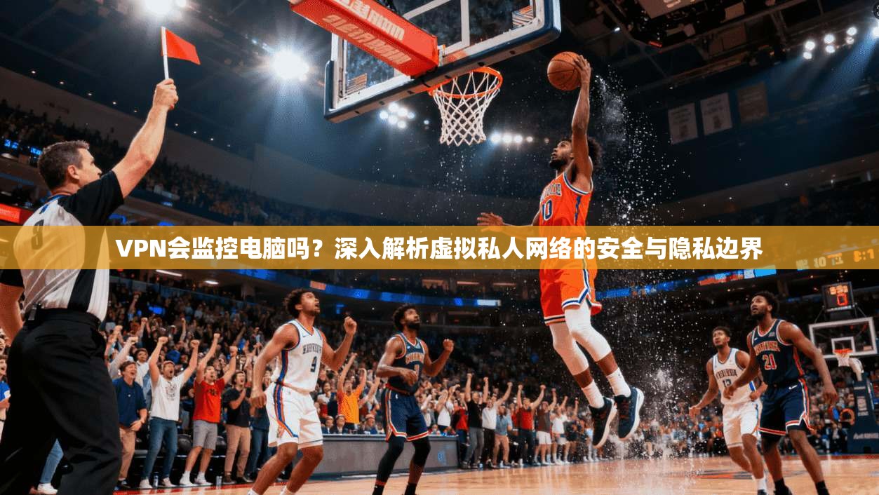 VPN会监控电脑吗？深入解析虚拟私人网络的安全与隐私边界