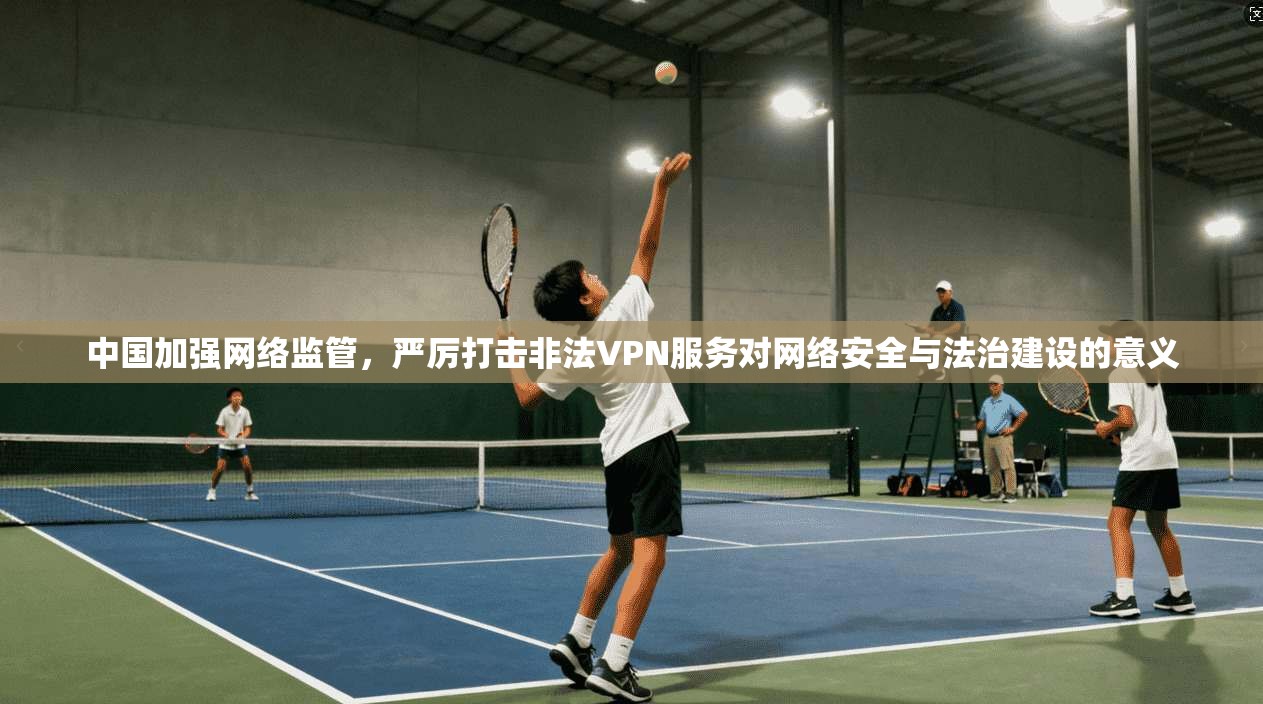 中国加强网络监管，严厉打击非法VPN服务对网络安全与法治建设的意义