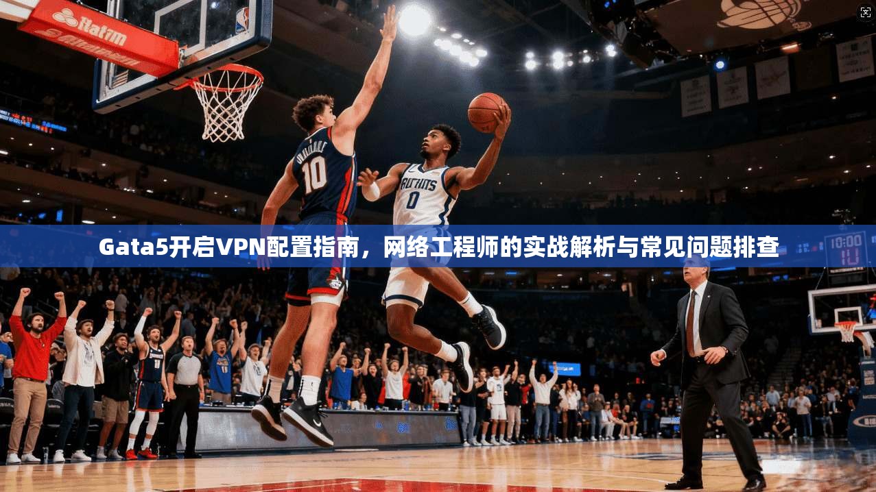 Gata5开启VPN配置指南，网络工程师的实战解析与常见问题排查